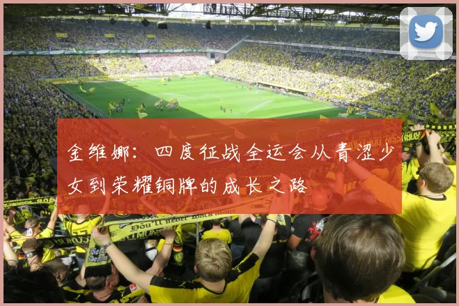 金维娜：四度征战全运会从青涩少女到荣耀铜牌的成长之路
