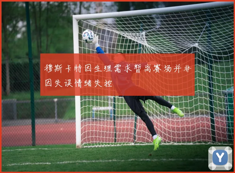 穆斯卡特因生理需求暂离赛场并非因失误情绪失控