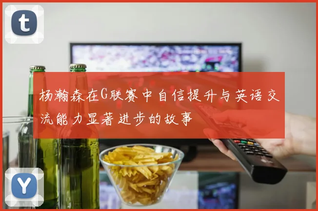 杨瀚森在G联赛中自信提升与英语交流能力显著进步的故事