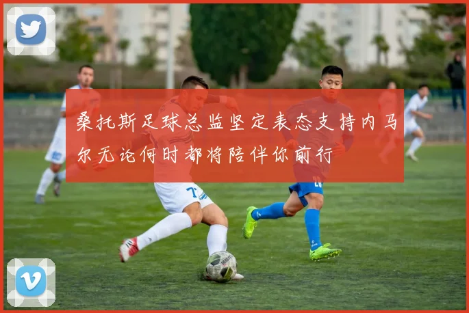 桑托斯足球总监坚定表态支持内马尔无论何时都将陪伴你前行