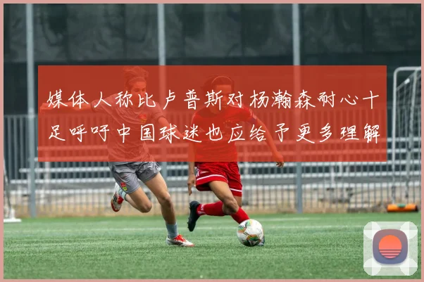 媒体人称比卢普斯对杨瀚森耐心十足呼吁中国球迷也应给予更多理解与支持