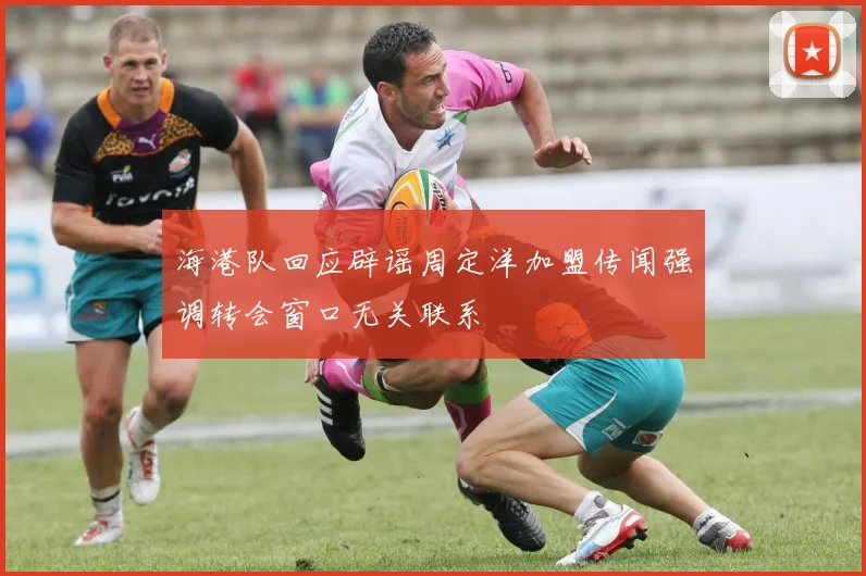 海港队回应辟谣周定洋加盟传闻强调转会窗口无关联系