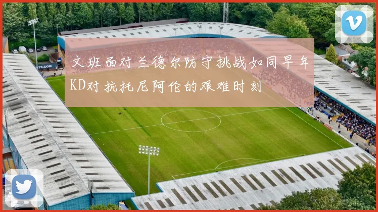文班面对兰德尔防守挑战如同早年KD对抗托尼阿伦的艰难时刻