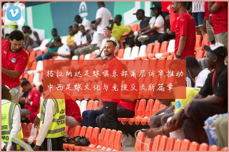格拉纳达足球俱乐部高层访华推动中西足球文化与竞技交流新篇章