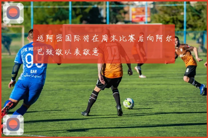 迈阿密国际将在周末比赛后向阿尔巴致敬以表敬意