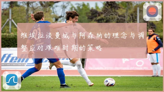 维埃拉谈曼城与阿森纳的理念与调整应对艰难时期的策略