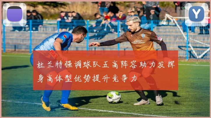 杜兰特强调球队五高阵容助力发挥身高体型优势提升竞争力
