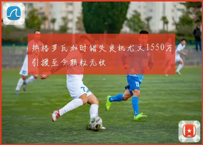 热格罗瓦加时错失良机尤文1550万引援至今颗粒无收