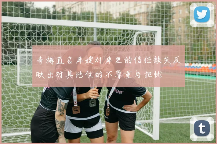 夸梅直言库嫂对库里的信任缺失反映出对其地位的不尊重与担忧