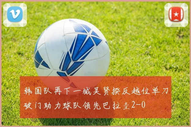 韩国队再下一城吴贤揆反越位单刀破门助力球队领先巴拉圭2-0