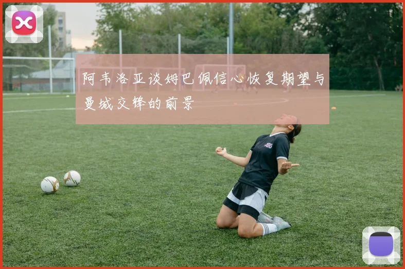 阿韦洛亚谈姆巴佩信心恢复期望与曼城交锋的前景