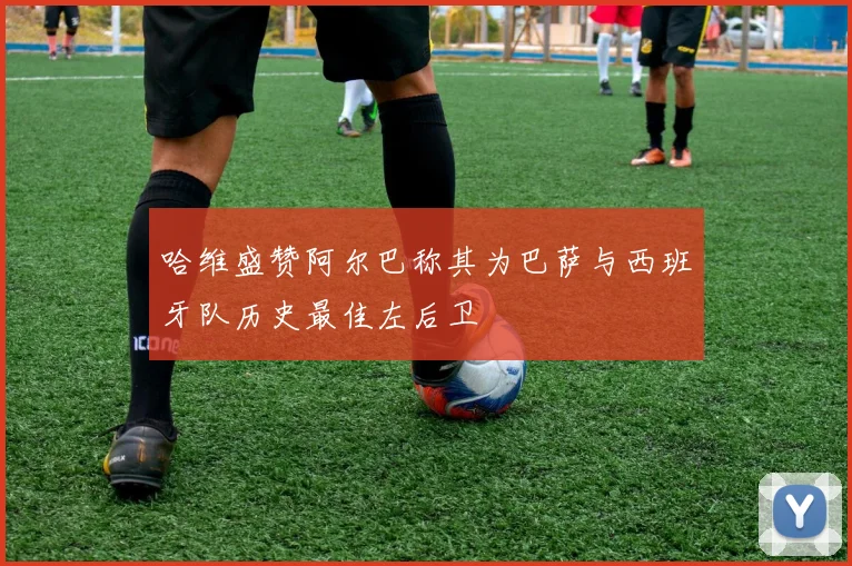 哈维盛赞阿尔巴称其为巴萨与西班牙队历史最佳左后卫
