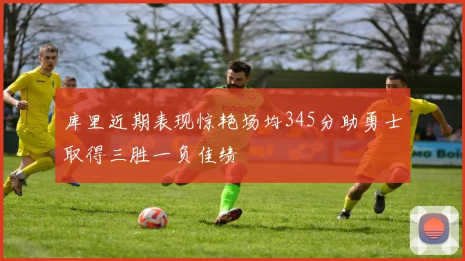 库里近期表现惊艳场均345分助勇士取得三胜一负佳绩