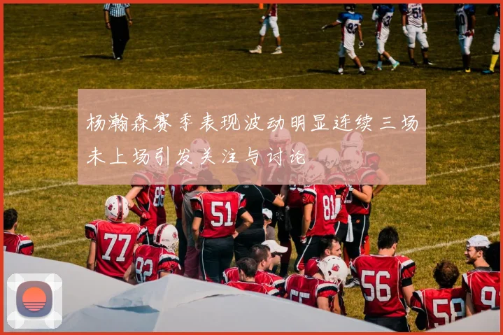 杨瀚森赛季表现波动明显连续三场未上场引发关注与讨论