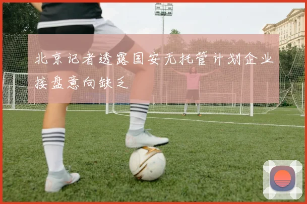 北京记者透露国安无托管计划企业接盘意向缺乏