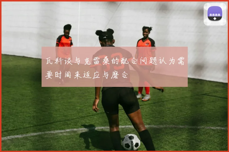 瓦科谈与克雷桑的配合问题认为需要时间来适应与磨合