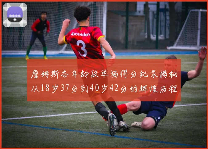 詹姆斯各年龄段单场得分纪录揭秘从18岁37分到40岁42分的辉煌历程