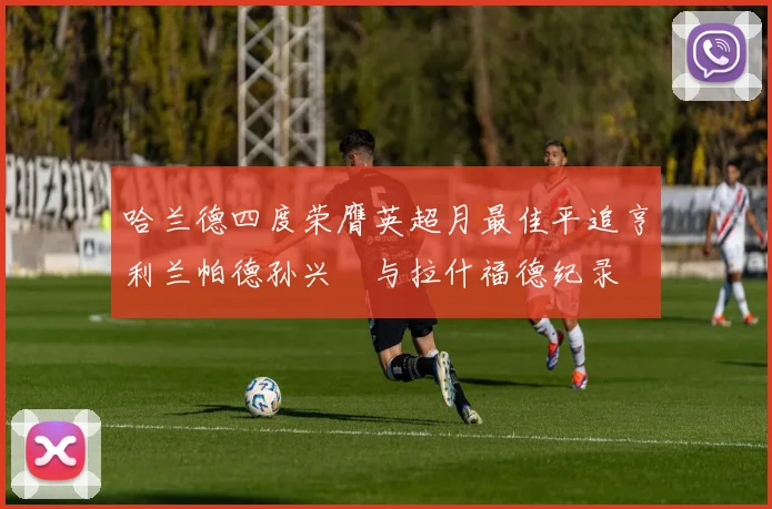 哈兰德四度荣膺英超月最佳平追亨利兰帕德孙兴慜与拉什福德纪录